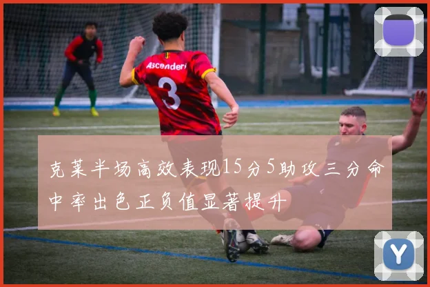 克莱半场高效表现15分5助攻三分命中率出色正负值显著提升