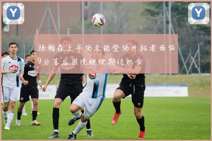 杨瀚森上半场未能登场开拓者面临9分落后困境继续期待机会
