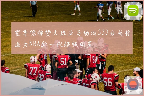 霍华德称赞文班亚马场均333分或将成为NBA新一代超级明星