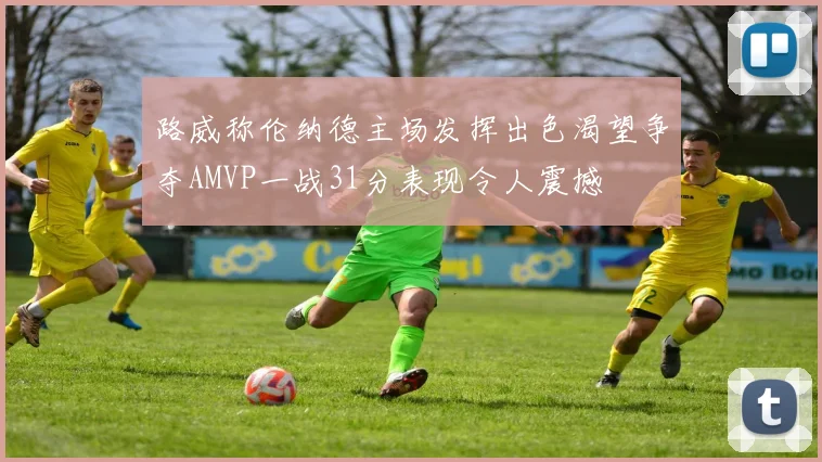 路威称伦纳德主场发挥出色渴望争夺AMVP一战31分表现令人震撼