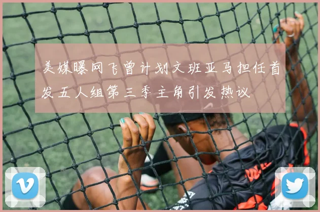 美媒曝网飞曾计划文班亚马担任首发五人组第三季主角引发热议