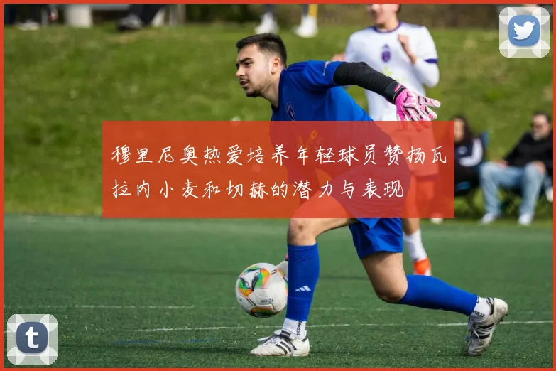 穆里尼奥热爱培养年轻球员赞扬瓦拉内小麦和切赫的潜力与表现