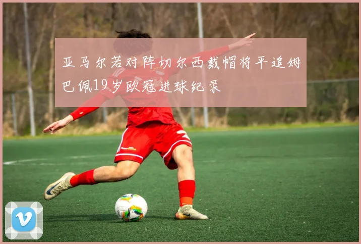 亚马尔若对阵切尔西戴帽将平追姆巴佩19岁欧冠进球纪录