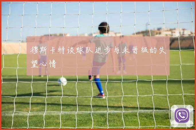 穆斯卡特谈球队进步与未晋级的失望心情