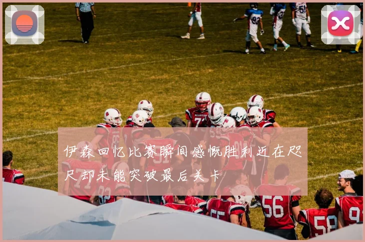 伊森回忆比赛瞬间感慨胜利近在咫尺却未能突破最后关卡