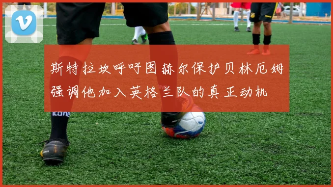 斯特拉坎呼吁图赫尔保护贝林厄姆强调他加入英格兰队的真正动机