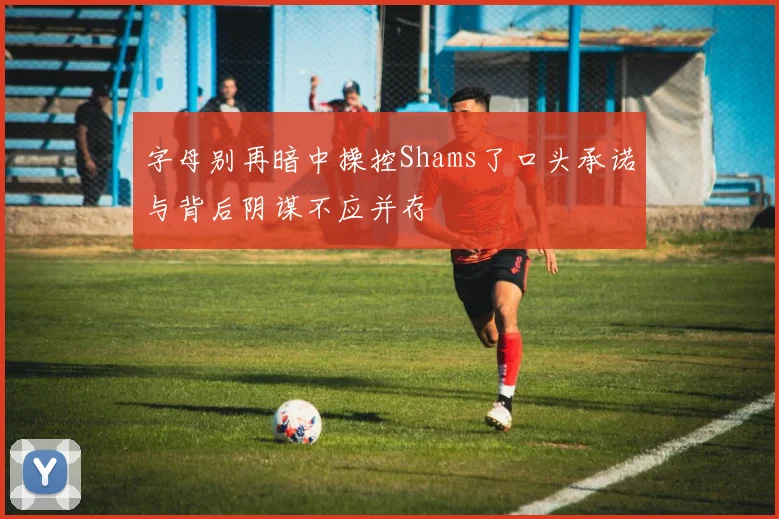 字母别再暗中操控Shams了口头承诺与背后阴谋不应并存