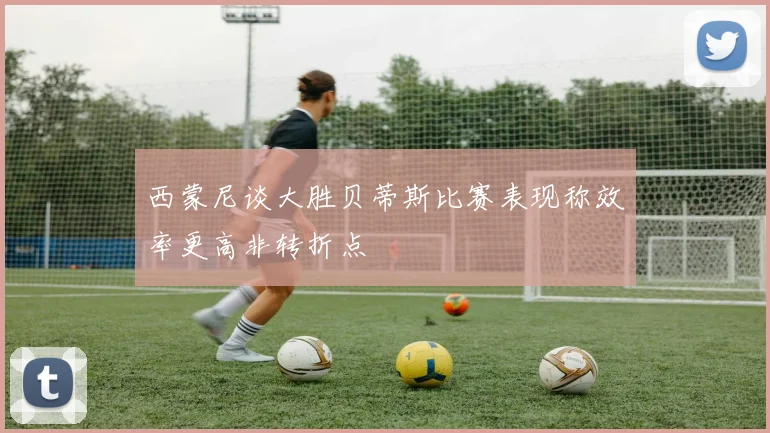 西蒙尼谈大胜贝蒂斯比赛表现称效率更高非转折点