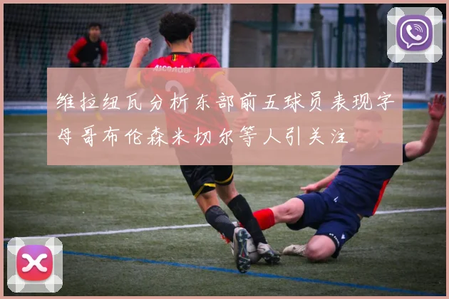 维拉纽瓦分析东部前五球员表现字母哥布伦森米切尔等人引关注