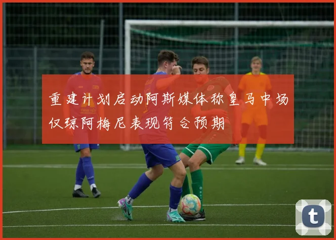 重建计划启动阿斯媒体称皇马中场仅琼阿梅尼表现符合预期