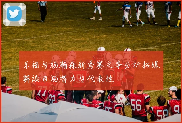 乐福与杨瀚森新秀赛之争分析拓媒解读市场潜力与代表性