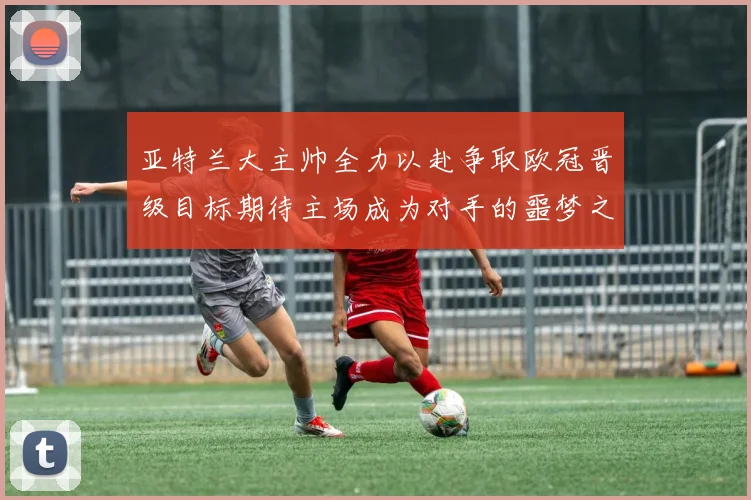 亚特兰大主帅全力以赴争取欧冠晋级目标期待主场成为对手的噩梦之地