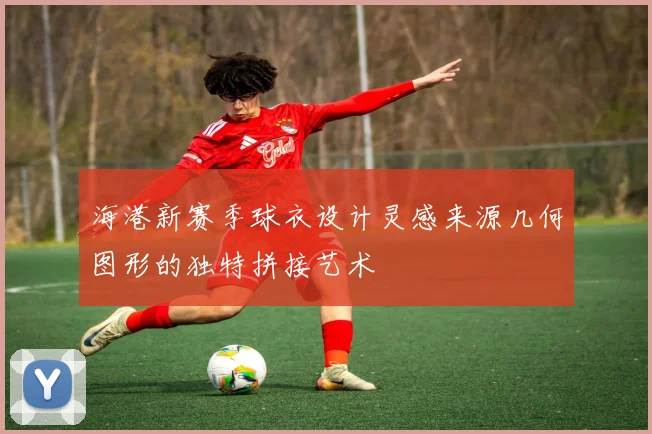 海港新赛季球衣设计灵感来源几何图形的独特拼接艺术