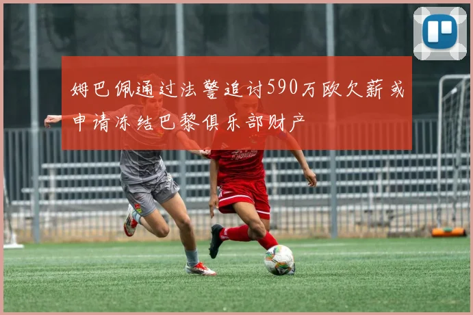 姆巴佩通过法警追讨590万欧欠薪或申请冻结巴黎俱乐部财产