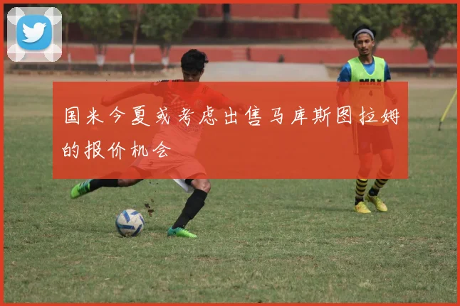 国米今夏或考虑出售马库斯图拉姆的报价机会