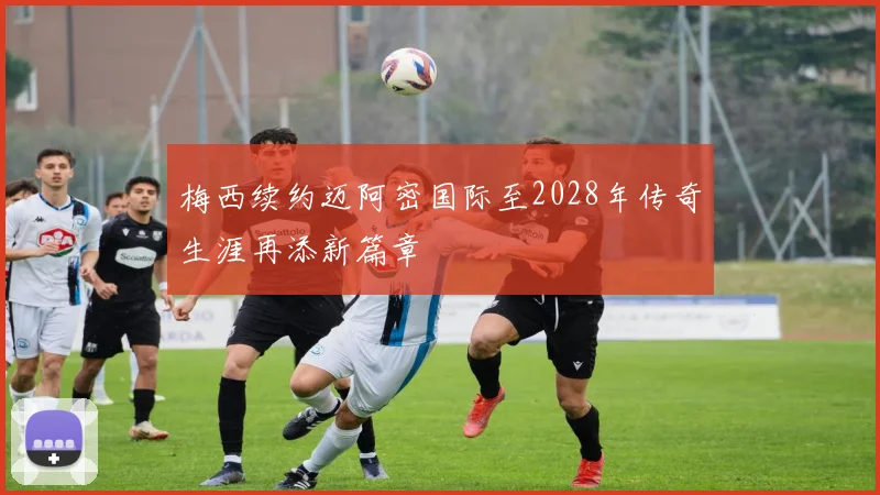 梅西续约迈阿密国际至2028年传奇生涯再添新篇章
