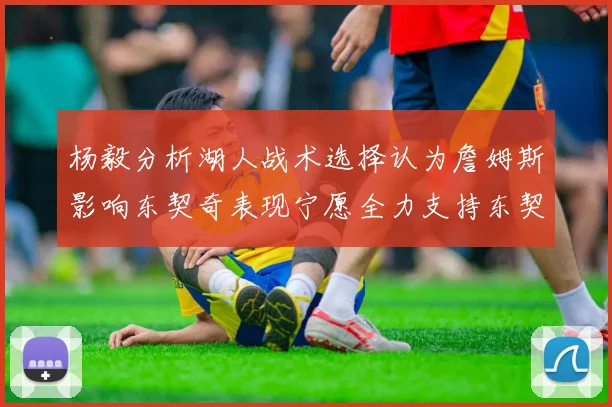 杨毅分析湖人战术选择认为詹姆斯影响东契奇表现宁愿全力支持东契奇