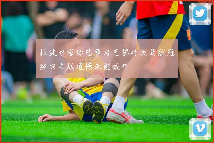 拉波尔塔称巴萨与巴黎对决是欧冠经典之战遗憾未能成行
