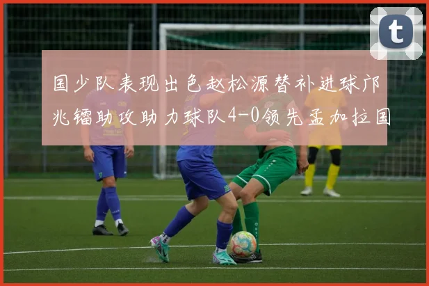 国少队表现出色赵松源替补进球邝兆镭助攻助力球队4-0领先孟加拉国