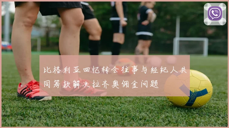 比格利亚回忆转会往事与经纪人共同筹款解决拉齐奥佣金问题