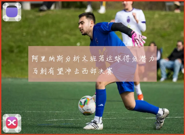 阿里纳斯分析文班若运球得分潜力马刺有望冲击西部决赛