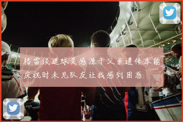 格雷谈进球灵感源于父亲遗传本能庆祝时未见队友让我感到困惑