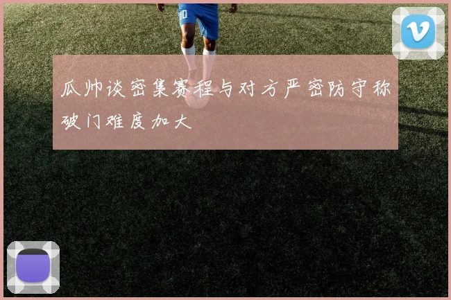瓜帅谈密集赛程与对方严密防守称破门难度加大