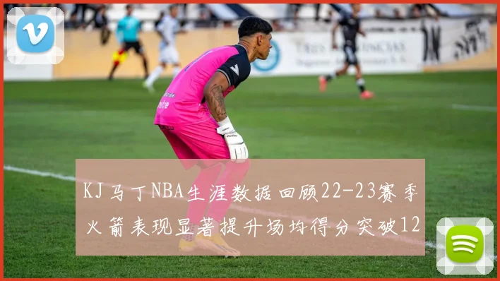 KJ马丁NBA生涯数据回顾22-23赛季火箭表现显著提升场均得分突破12分
