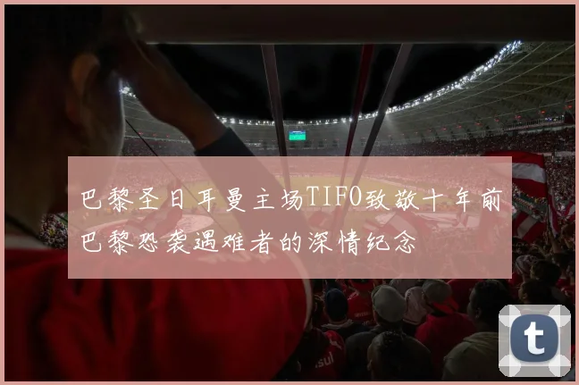 巴黎圣日耳曼主场TIFO致敬十年前巴黎恐袭遇难者的深情纪念