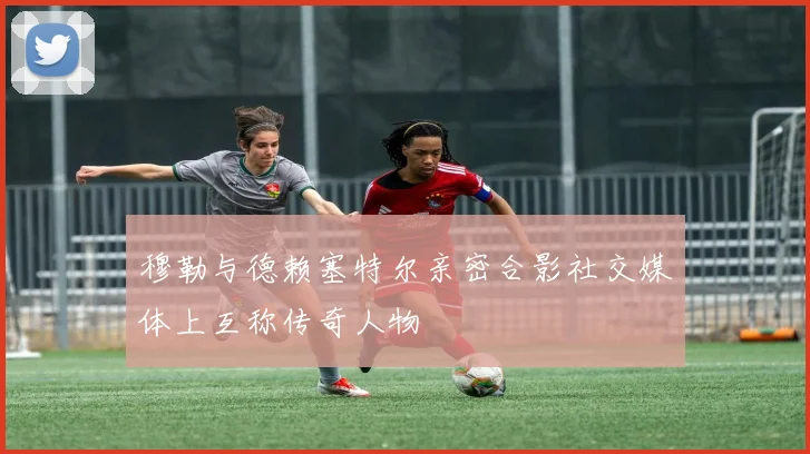 穆勒与德赖塞特尔亲密合影社交媒体上互称传奇人物