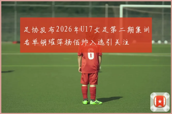 足协发布2026年U17女足第二期集训名单胡璀萍杨佰帅入选引关注