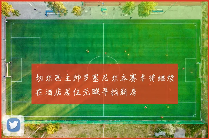 切尔西主帅罗塞尼尔本赛季将继续在酒店居住无暇寻找新房