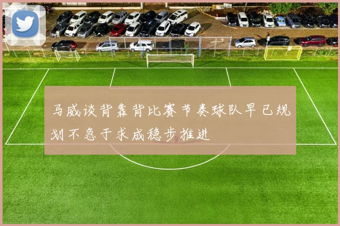马威谈背靠背比赛节奏球队早已规划不急于求成稳步推进