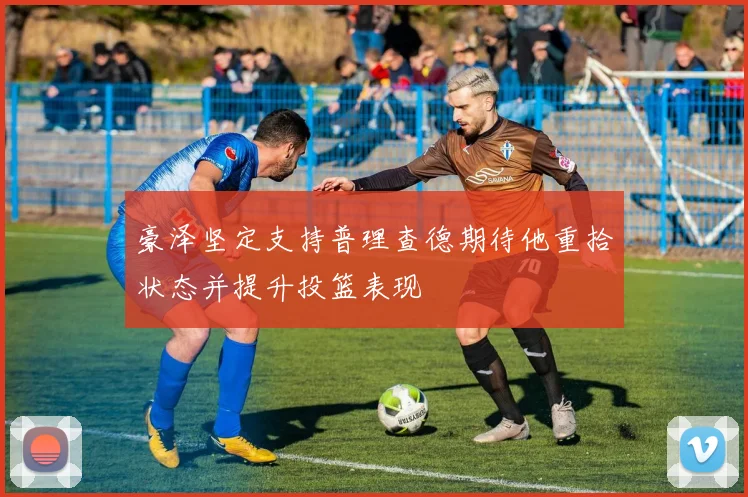 豪泽坚定支持普理查德期待他重拾状态并提升投篮表现