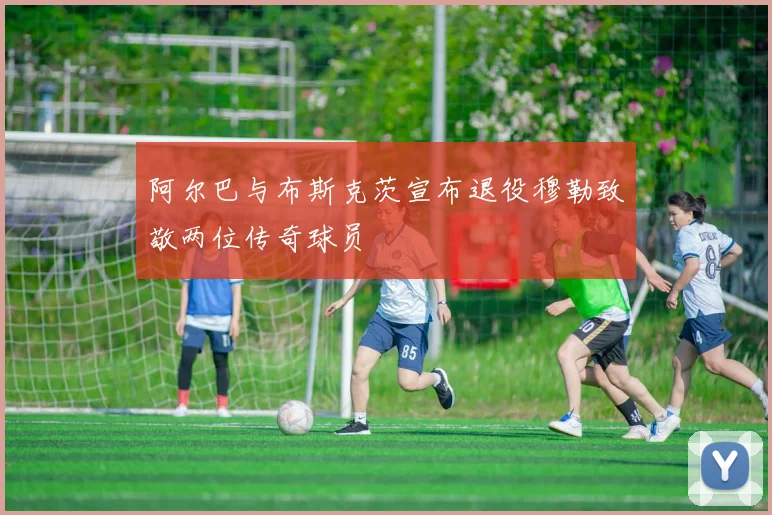 阿尔巴与布斯克茨宣布退役穆勒致敬两位传奇球员
