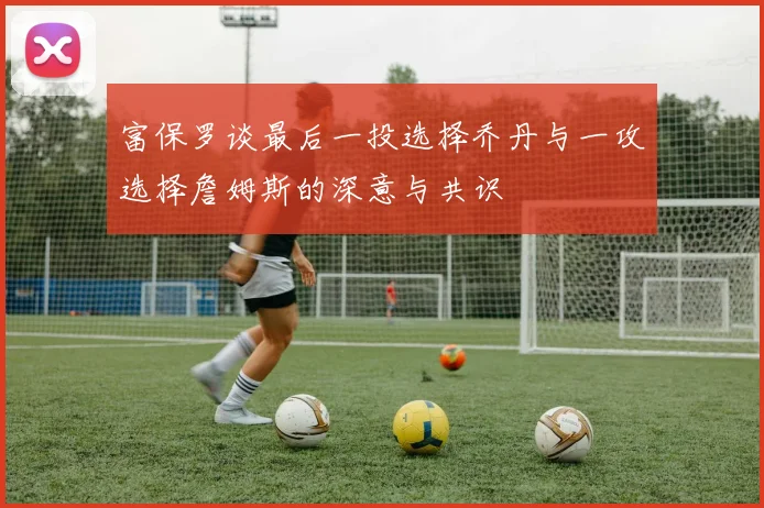 富保罗谈最后一投选择乔丹与一攻选择詹姆斯的深意与共识