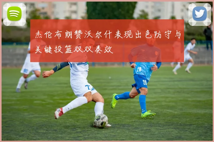 杰伦布朗赞沃尔什表现出色防守与关键投篮双双奏效