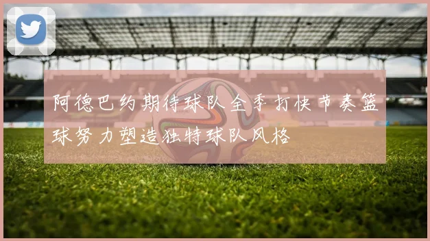 阿德巴约期待球队全季打快节奏篮球努力塑造独特球队风格