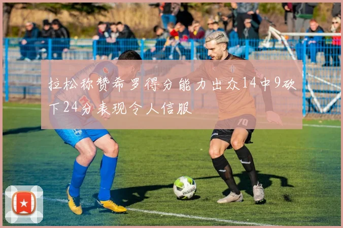 拉松称赞希罗得分能力出众14中9砍下24分表现令人信服