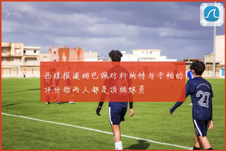 西媒报道姆巴佩对科纳特与于帕的评价称两人都是顶级球员