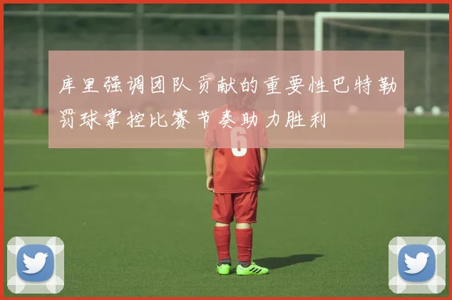 库里强调团队贡献的重要性巴特勒罚球掌控比赛节奏助力胜利