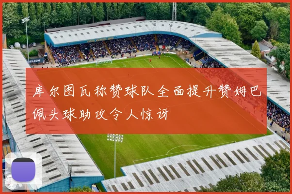 库尔图瓦称赞球队全面提升赞姆巴佩头球助攻令人惊讶