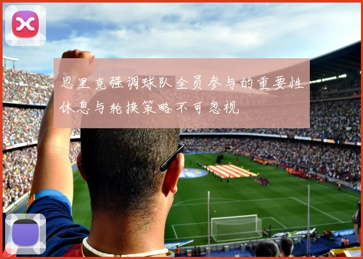 恩里克强调球队全员参与的重要性休息与轮换策略不可忽视