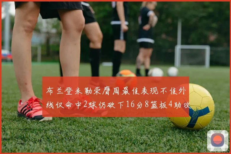 布兰登米勒荣膺周最佳表现不佳外线仅命中2球仍砍下16分8篮板4助攻