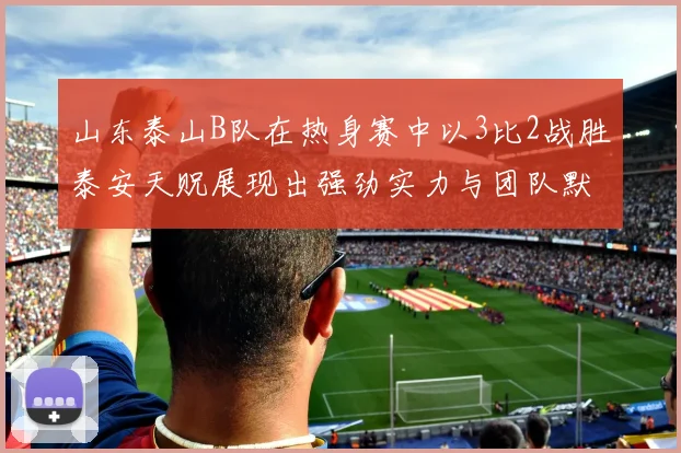 山东泰山B队在热身赛中以3比2战胜泰安天贶展现出强劲实力与团队默契