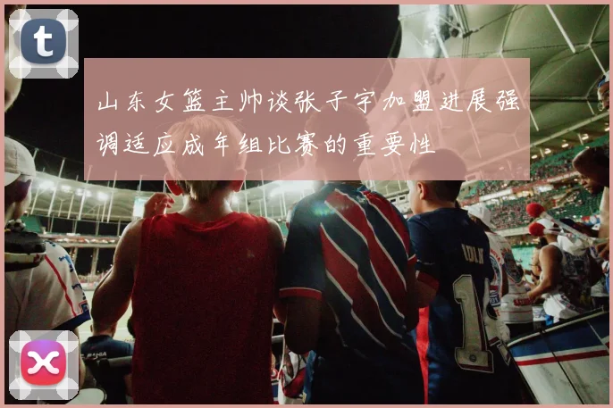 山东女篮主帅谈张子宇加盟进展强调适应成年组比赛的重要性
